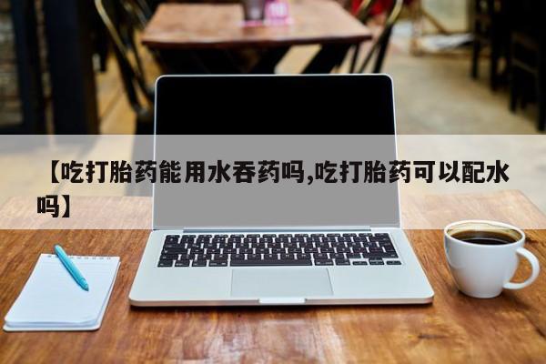 米非司酮网上药店微信【吃打胎药能用水吞药吗,吃打胎药可以配水吗】