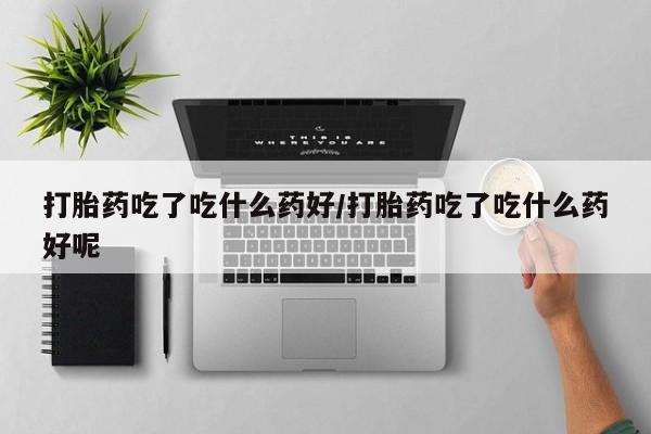米非司酮网上药店微信打胎药吃了吃什么药好/打胎药吃了吃什么药好呢