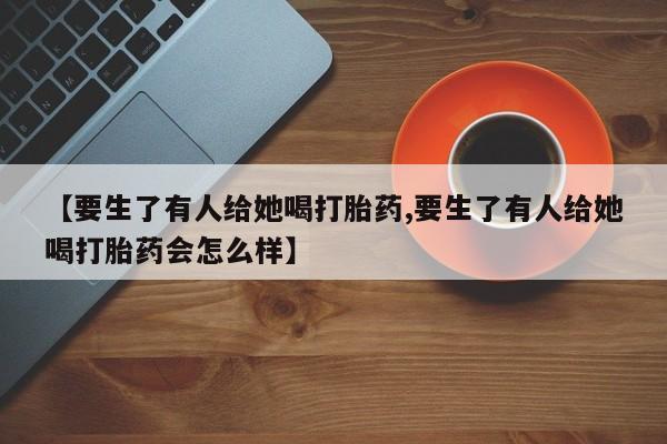 米非司酮网上药店微信【要生了有人给她喝打胎药,要生了有人给她喝打胎药会怎么样】