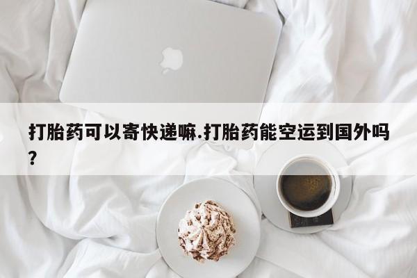 米非司酮网上药店微信打胎药可以寄快递嘛.打胎药能空运到国外吗？
