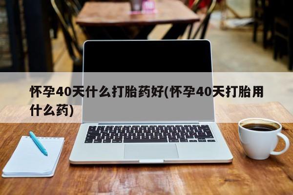 米非司酮网上药店微信怀孕40天什么打胎药好(怀孕40天打胎用什么药)