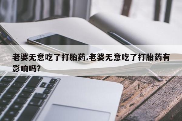 米非司酮网上药店微信老婆无意吃了打胎药.老婆无意吃了打胎药有影响吗？