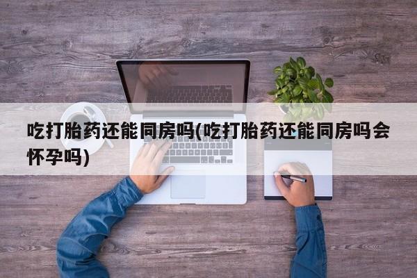 米非司酮网上药店微信吃打胎药还能同房吗(吃打胎药还能同房吗会怀孕吗)