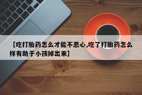 米非司酮网上药店微信【吃打胎药怎么才能不恶心,吃了打胎药怎么样有助于小孩掉出来】