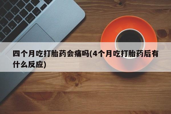 米非司酮网上药店微信四个月吃打胎药会痛吗(4个月吃打胎药后有什么反应)