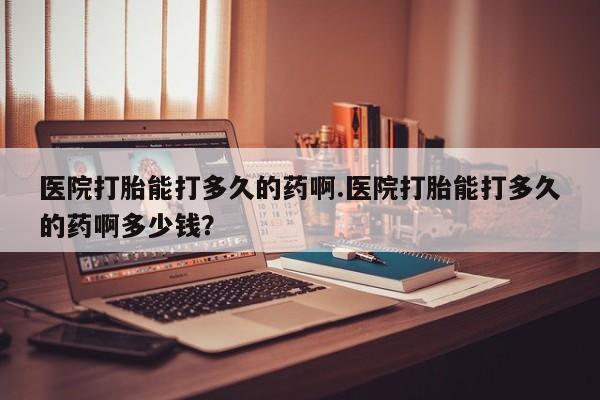米非司酮网上药店微信医院打胎能打多久的药啊.医院打胎能打多久的药啊多少钱？