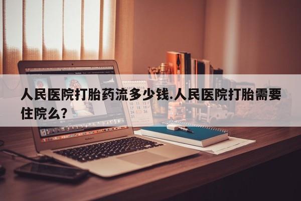米非司酮网上药店微信人民医院打胎药流多少钱.人民医院打胎需要住院么？