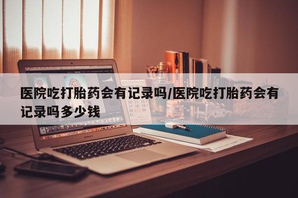 米非司酮网上药店微信医院吃打胎药会有记录吗/医院吃打胎药会有记录吗多少钱