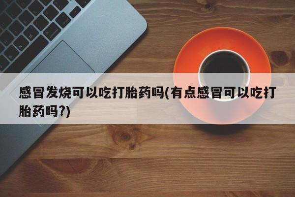 米非司酮网上药店微信感冒发烧可以吃打胎药吗(有点感冒可以吃打胎药吗?)