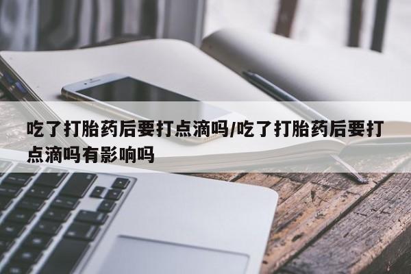 米非司酮网上药店微信吃了打胎药后要打点滴吗/吃了打胎药后要打点滴吗有影响吗