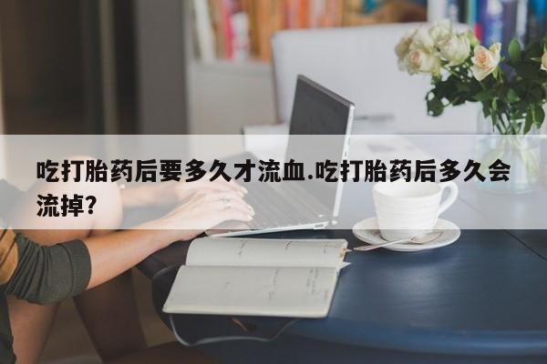 米非司酮网上药店微信吃打胎药后要多久才流血.吃打胎药后多久会流掉？