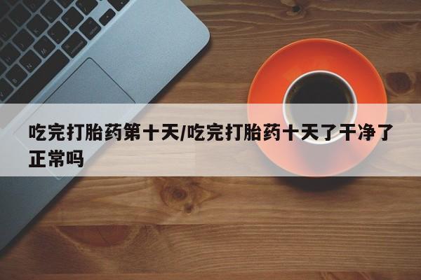 米非司酮网上药店微信吃完打胎药第十天/吃完打胎药十天了干净了正常吗