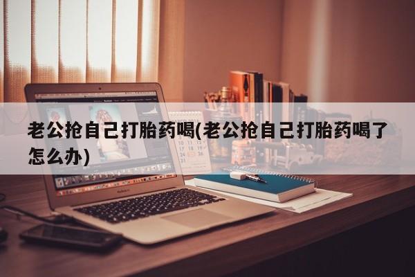 米非司酮网上药店微信老公抢自己打胎药喝(老公抢自己打胎药喝了怎么办)