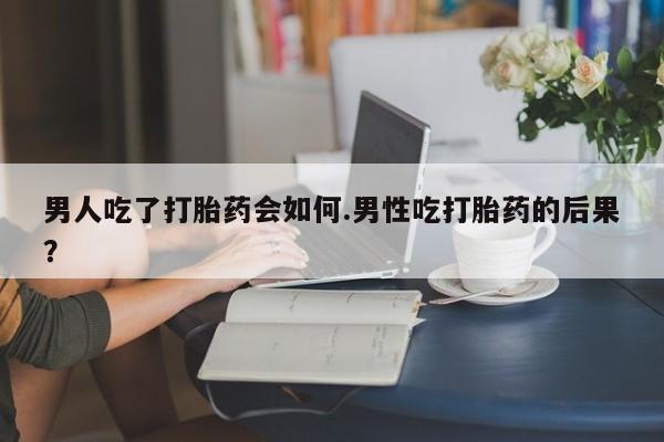 米非司酮网上药店微信男人吃了打胎药会如何.男性吃打胎药的后果？