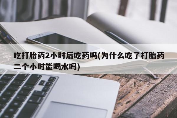 米非司酮网上药店微信吃打胎药2小时后吃药吗(为什么吃了打胎药二个小时能喝水吗)