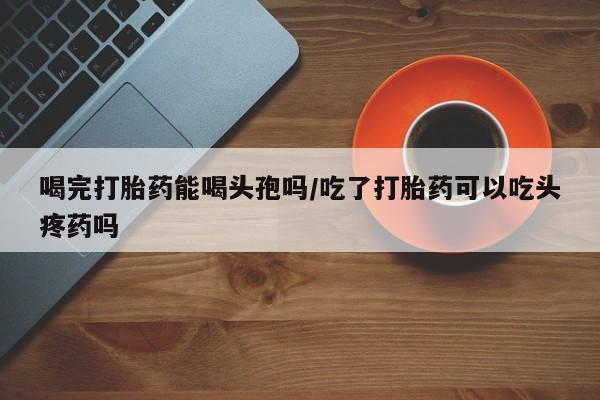 米非司酮网上药店微信喝完打胎药能喝头孢吗/吃了打胎药可以吃头疼药吗