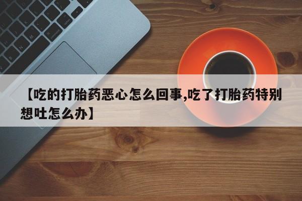 米非司酮网上药店微信【吃的打胎药恶心怎么回事,吃了打胎药特别想吐怎么办】