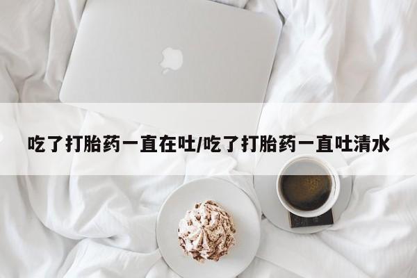 米非司酮网上药店微信吃了打胎药一直在吐/吃了打胎药一直吐清水