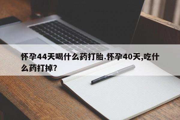 米非司酮网上药店微信怀孕44天喝什么药打胎.怀孕40天,吃什么药打掉？