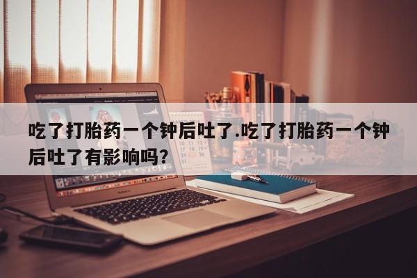 米非司酮网上药店微信吃了打胎药一个钟后吐了.吃了打胎药一个钟后吐了有影响吗？