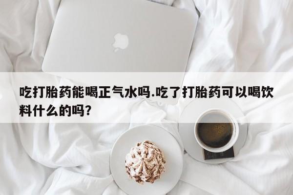 米非司酮网上药店微信吃打胎药能喝正气水吗.吃了打胎药可以喝饮料什么的吗？