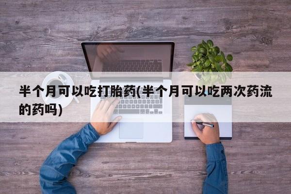 米非司酮网上药店微信半个月可以吃打胎药(半个月可以吃两次药流的药吗)