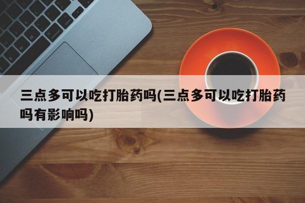 米非司酮网上药店微信三点多可以吃打胎药吗(三点多可以吃打胎药吗有影响吗)
