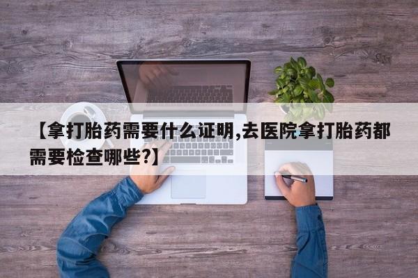 米非司酮网上药店微信【拿打胎药需要什么证明,去医院拿打胎药都需要检查哪些?】