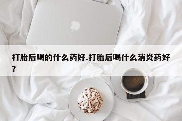 米非司酮网上药店微信打胎后喝的什么药好.打胎后喝什么消炎药好？