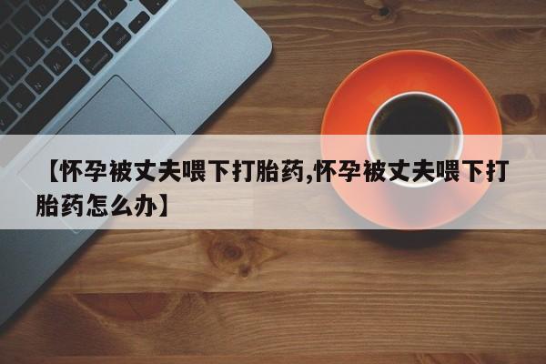 米非司酮网上药店微信【怀孕被丈夫喂下打胎药,怀孕被丈夫喂下打胎药怎么办】