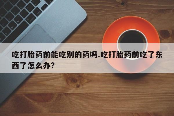 米非司酮网上药店微信吃打胎药前能吃别的药吗.吃打胎药前吃了东西了怎么办？