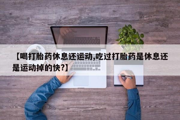 米非司酮网上药店微信【喝打胎药休息还运动,吃过打胎药是休息还是运动掉的快?】