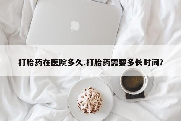 米非司酮网上药店微信打胎药在医院多久.打胎药需要多长时间？
