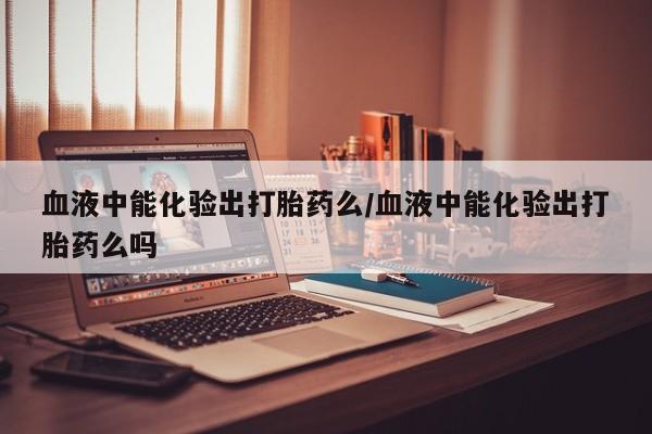 米非司酮网上药店微信血液中能化验出打胎药么/血液中能化验出打胎药么吗