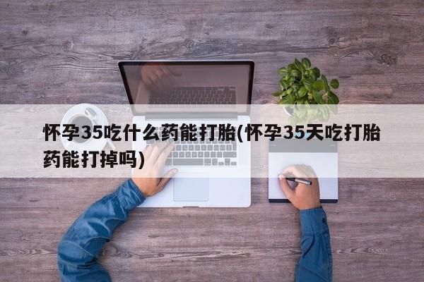 米非司酮网上药店微信怀孕35吃什么药能打胎(怀孕35天吃打胎药能打掉吗)