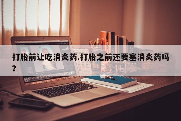米非司酮网上药店微信打胎前让吃消炎药.打胎之前还要塞消炎药吗？