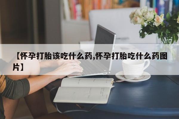 米非司酮网上药店微信【怀孕打胎该吃什么药,怀孕打胎吃什么药图片】