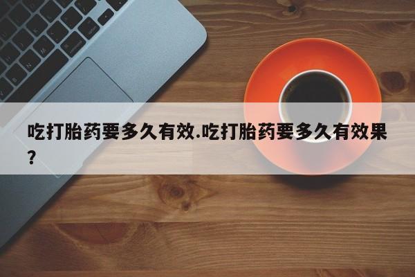 米非司酮网上药店微信吃打胎药要多久有效.吃打胎药要多久有效果？