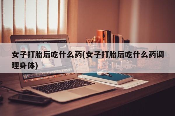 米非司酮网上药店微信女子打胎后吃什么药(女子打胎后吃什么药调理身体)