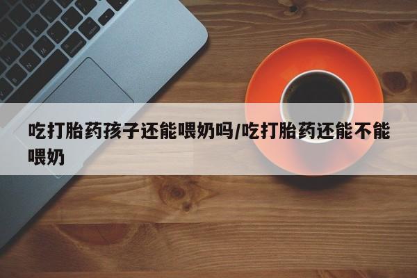 米非司酮网上药店微信吃打胎药孩子还能喂奶吗/吃打胎药还能不能喂奶