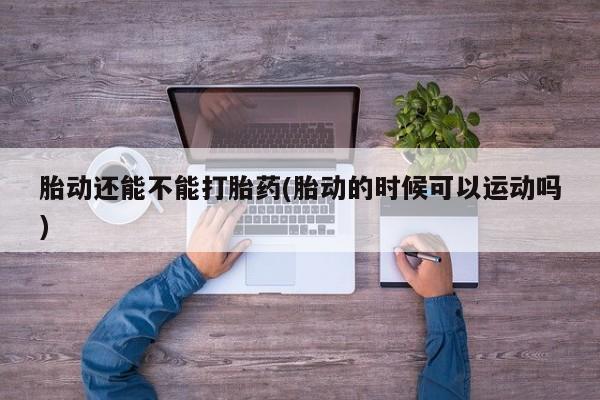米非司酮网上药店微信胎动还能不能打胎药(胎动的时候可以运动吗)