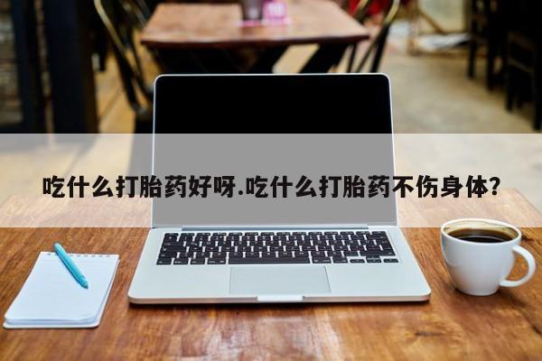 米非司酮网上药店微信吃什么打胎药好呀.吃什么打胎药不伤身体？
