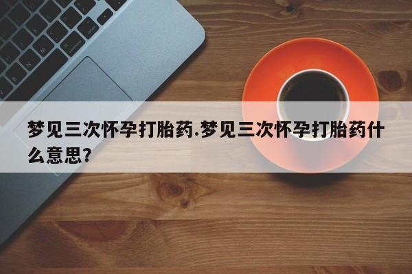 米非司酮网上药店微信梦见三次怀孕打胎药.梦见三次怀孕打胎药什么意思？
