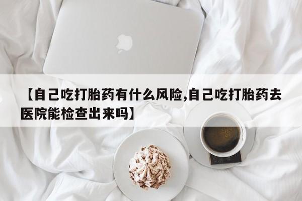 米非司酮网上药店微信【自己吃打胎药有什么风险,自己吃打胎药去医院能检查出来吗】