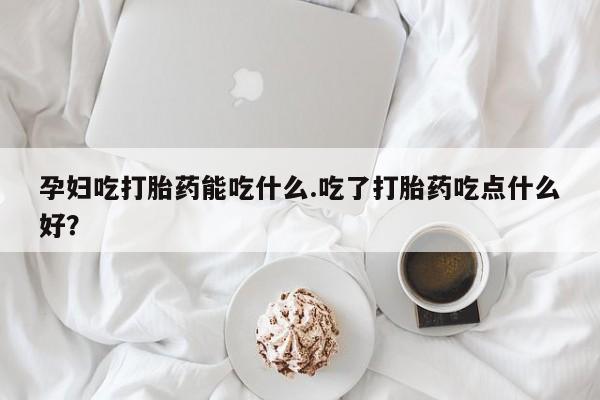 米非司酮网上药店微信孕妇吃打胎药能吃什么.吃了打胎药吃点什么好？