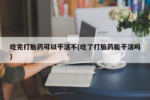 米非司酮网上药店微信吃完打胎药可以干活不(吃了打胎药能干活吗)