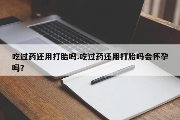 米非司酮网上药店微信吃过药还用打胎吗.吃过药还用打胎吗会怀孕吗？