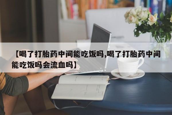 米非司酮网上药店微信【喝了打胎药中间能吃饭吗,喝了打胎药中间能吃饭吗会流血吗】