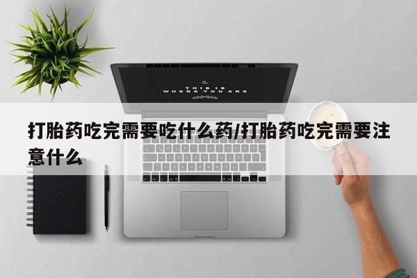 米非司酮网上药店微信打胎药吃完需要吃什么药/打胎药吃完需要注意什么