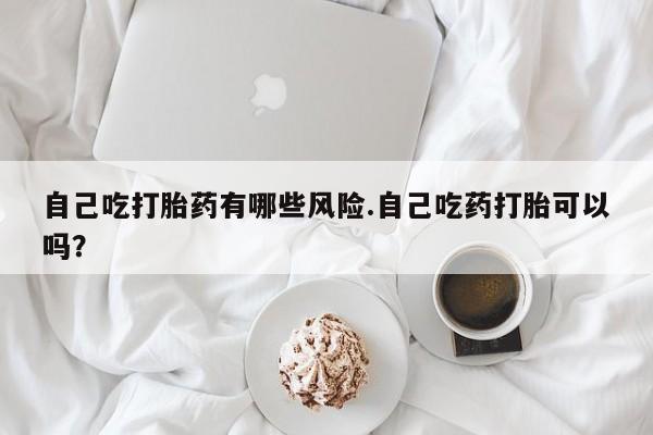 米非司酮网上药店微信自己吃打胎药有哪些风险.自己吃药打胎可以吗？